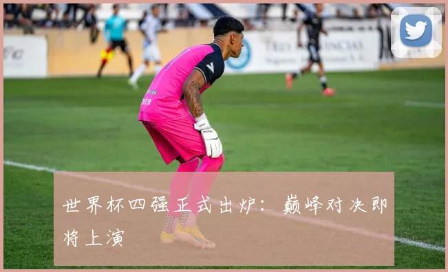世界杯四强正式出炉：巅峰对决即将上演