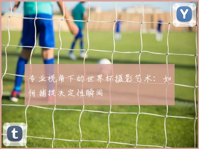 专业视角下的世界杯摄影艺术:如何捕捉决定性瞬间
