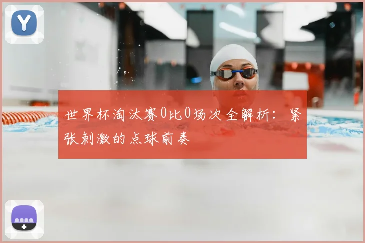 世界杯淘汰赛0比0场次全解析:紧张刺激的点球前奏