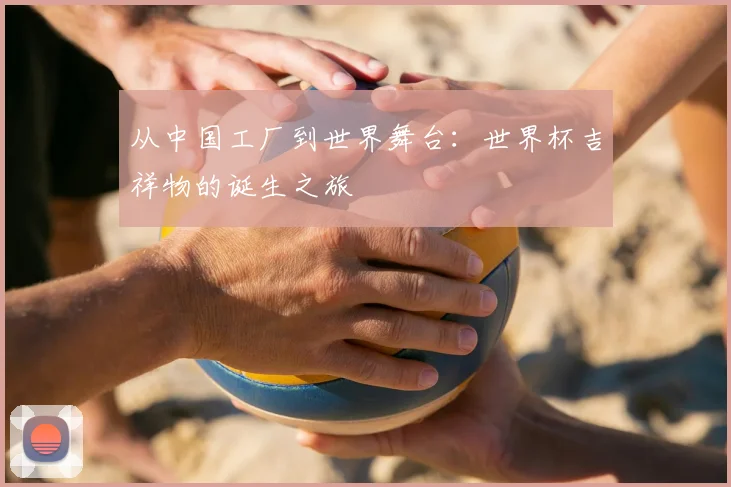 从中国工厂到世界舞台：世界杯吉祥物的诞生之旅