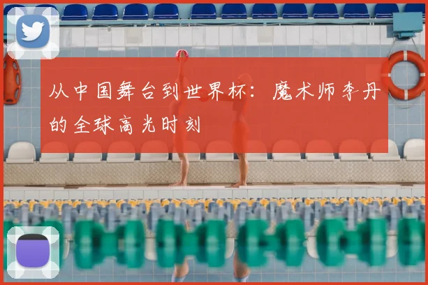 从中国舞台到世界杯：魔术师李丹的全球高光时刻