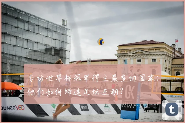 专访世界杯冠军得主最多的国家:他们如何缔造足坛王朝?