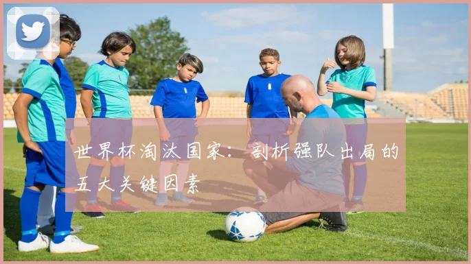 世界杯淘汰国家:剖析强队出局的五大关键因素