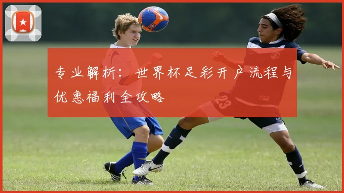 专业解析：世界杯足彩开户流程与优惠福利全攻略