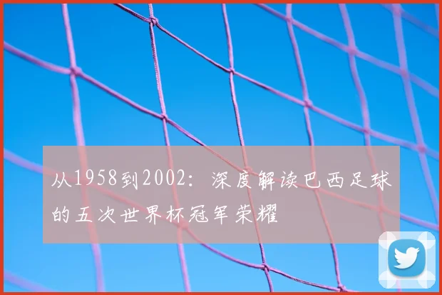 从1958到2002：深度解读巴西足球的五次世界杯冠军荣耀
