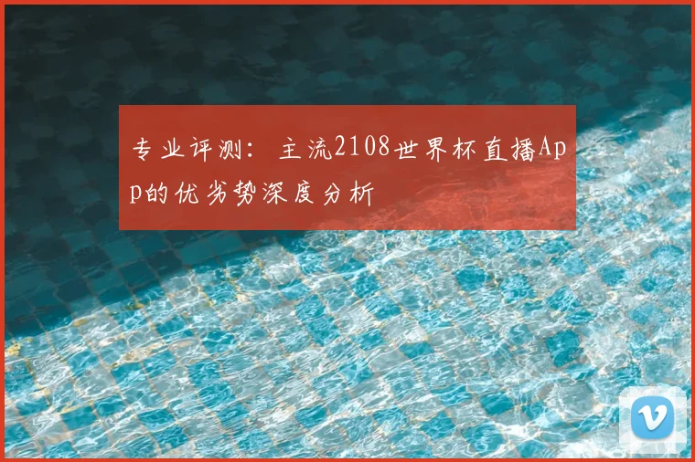 专业评测:主流2108世界杯直播App的优劣势深度分析