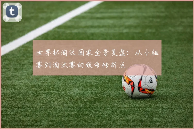 世界杯淘汰国家全景复盘:从小组赛到淘汰赛的致命转折点