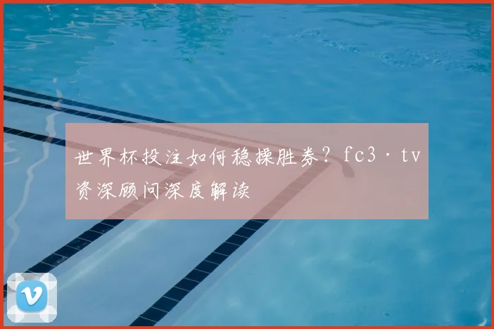世界杯投注如何稳操胜券？fc3·tv资深顾问深度解读